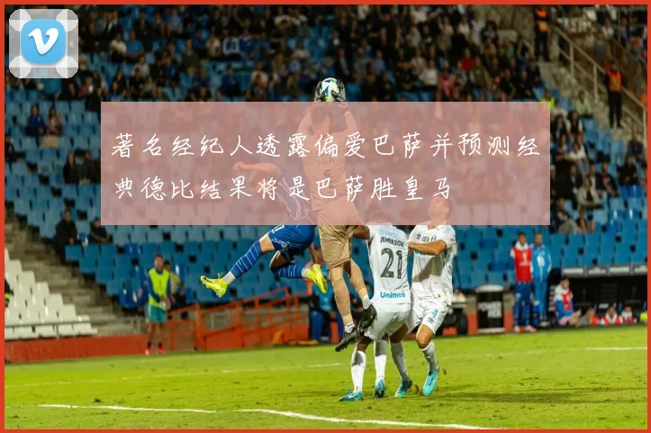 著名经纪人透露偏爱巴萨并预测经典德比结果将是巴萨胜皇马