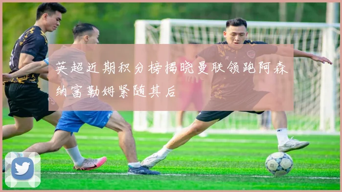 英超近期积分榜揭晓曼联领跑阿森纳富勒姆紧随其后