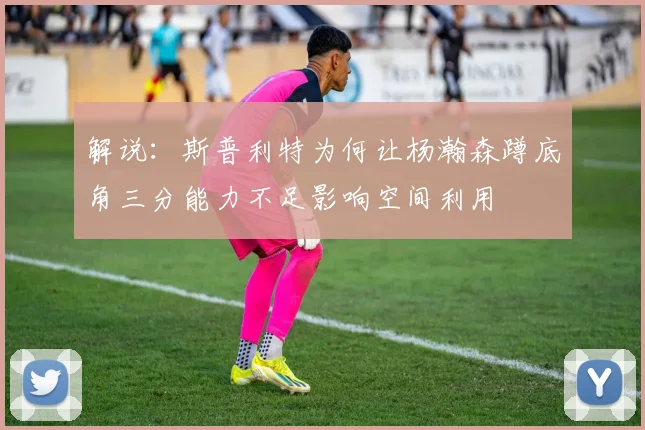 解说：斯普利特为何让杨瀚森蹲底角三分能力不足影响空间利用