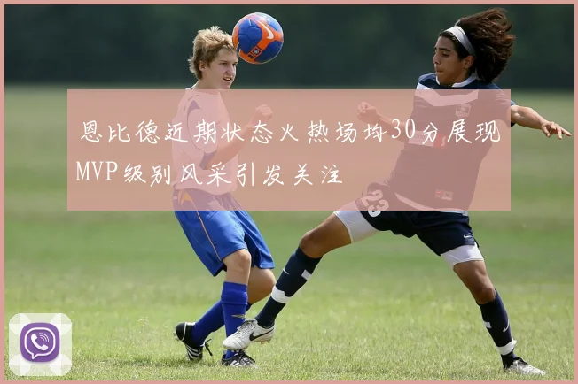 恩比德近期状态火热场均30分展现MVP级别风采引发关注