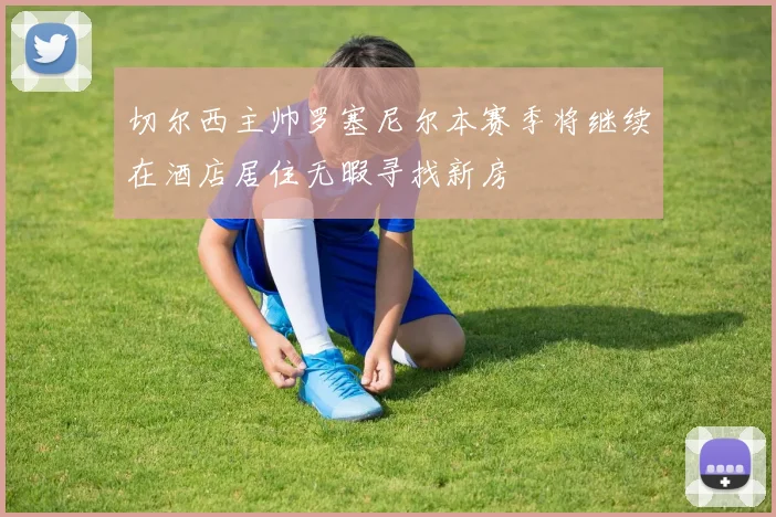 切尔西主帅罗塞尼尔本赛季将继续在酒店居住无暇寻找新房