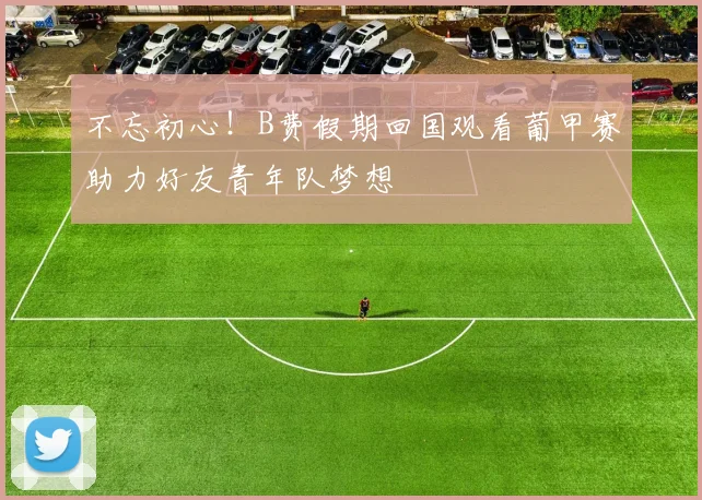 不忘初心！B费假期回国观看葡甲赛助力好友青年队梦想