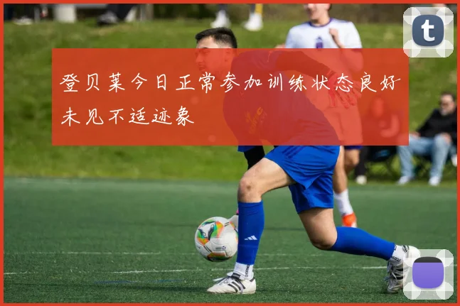 登贝莱今日正常参加训练状态良好未见不适迹象