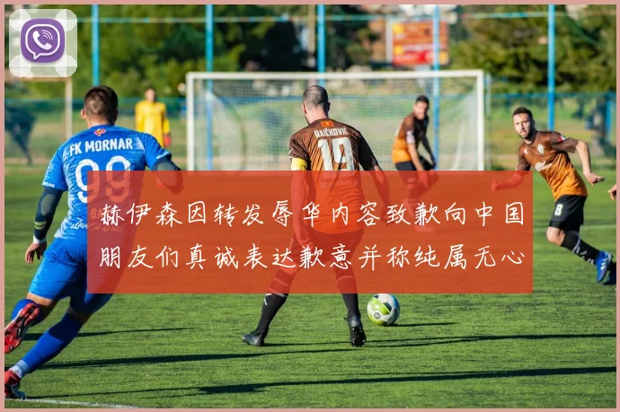 赫伊森因转发辱华内容致歉向中国朋友们真诚表达歉意并称纯属无心之过