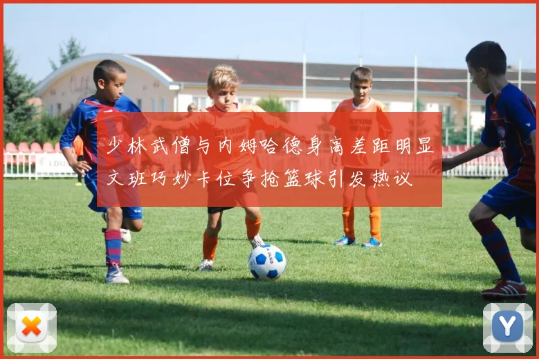 少林武僧与内姆哈德身高差距明显文班巧妙卡位争抢篮球引发热议