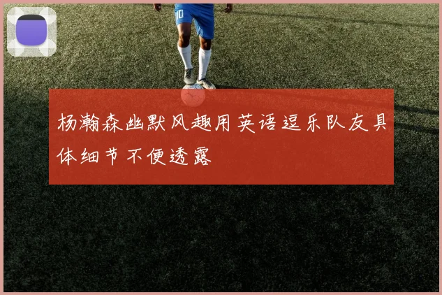 杨瀚森幽默风趣用英语逗乐队友具体细节不便透露