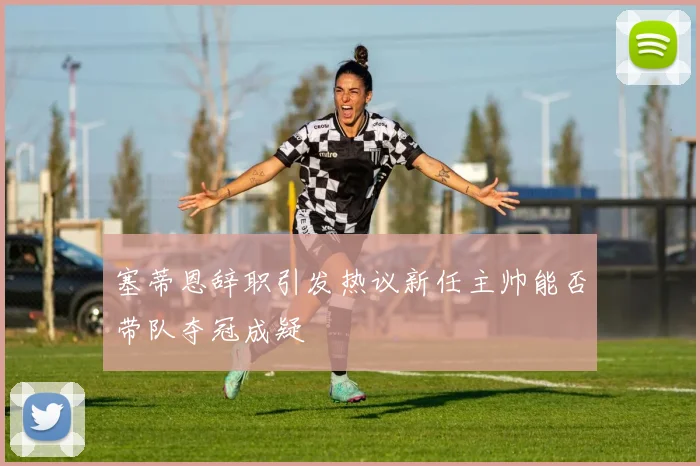 塞蒂恩辞职引发热议新任主帅能否带队夺冠成疑