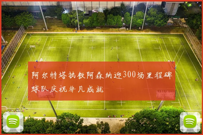 阿尔特塔执教阿森纳迎300场里程碑球队庆祝非凡成就