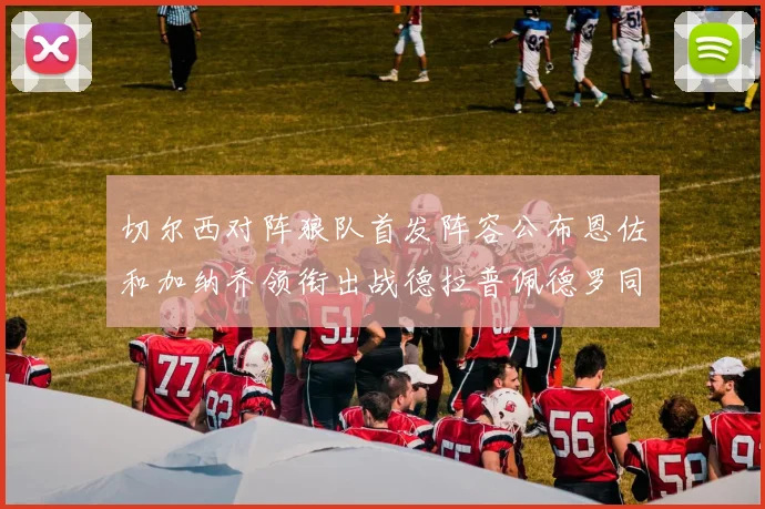 切尔西对阵狼队首发阵容公布恩佐和加纳乔领衔出战德拉普佩德罗同场竞技