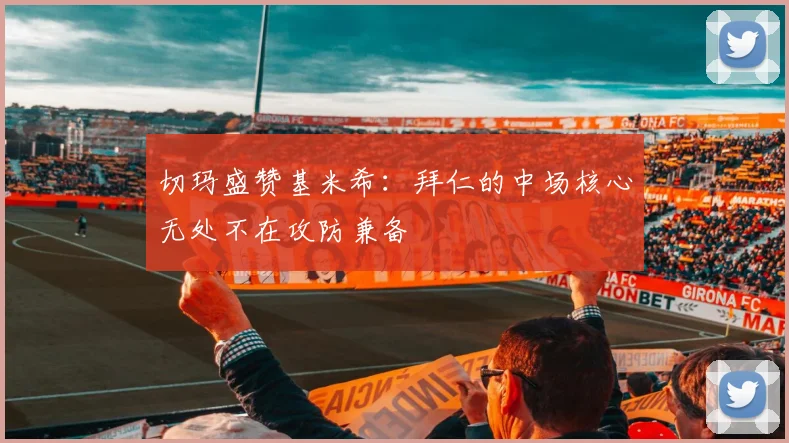 切玛盛赞基米希：拜仁的中场核心无处不在攻防兼备