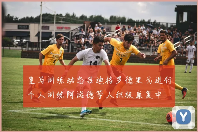 皇马训练动态吕迪格罗德里戈进行个人训练阿诺德等人积极康复中