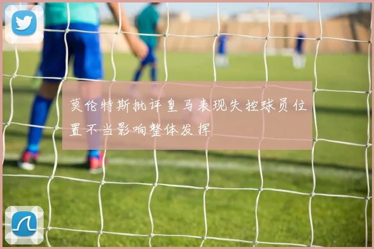 莫伦特斯批评皇马表现失控球员位置不当影响整体发挥