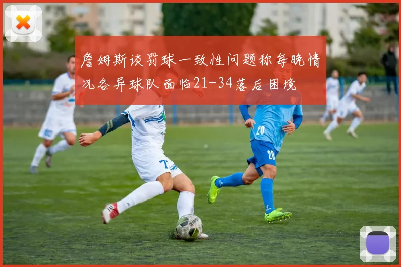 詹姆斯谈罚球一致性问题称每晚情况各异球队面临21-34落后困境