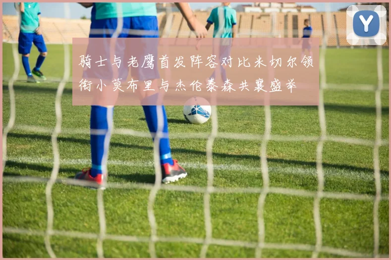 骑士与老鹰首发阵容对比米切尔领衔小莫布里与杰伦泰森共襄盛举