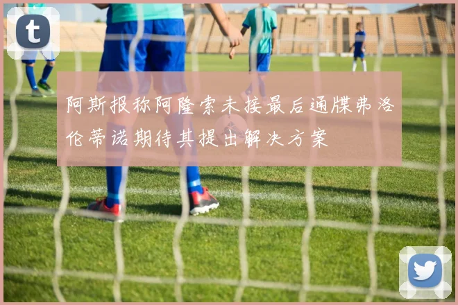 阿斯报称阿隆索未接最后通牒弗洛伦蒂诺期待其提出解决方案