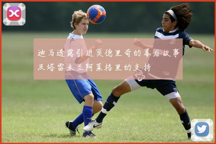 迪马透露引进莫德里奇的幕后故事及塔雷米兰阿莱格里的支持