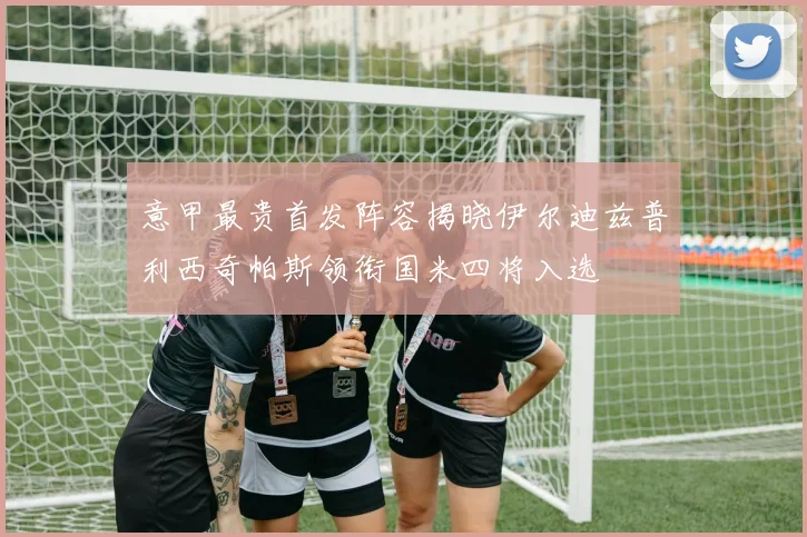 意甲最贵首发阵容揭晓伊尔迪兹普利西奇帕斯领衔国米四将入选