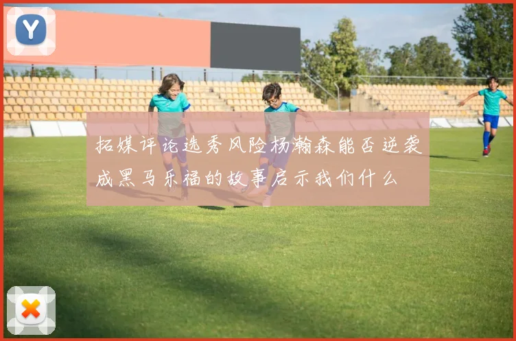 拓媒评论选秀风险杨瀚森能否逆袭成黑马乐福的故事启示我们什么