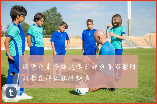 诺伊尔亲临球迷俱乐部分享温馨时刻彰显拜仁独特魅力