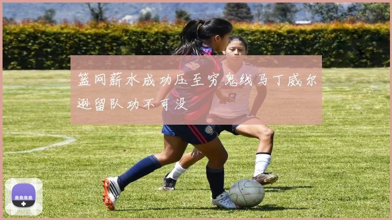 篮网薪水成功压至穷鬼线马丁威尔逊留队功不可没